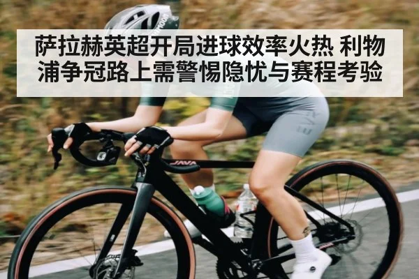 萨拉赫英超开局进球效率火热 利物浦争冠路上需警惕隐忧与赛程考验